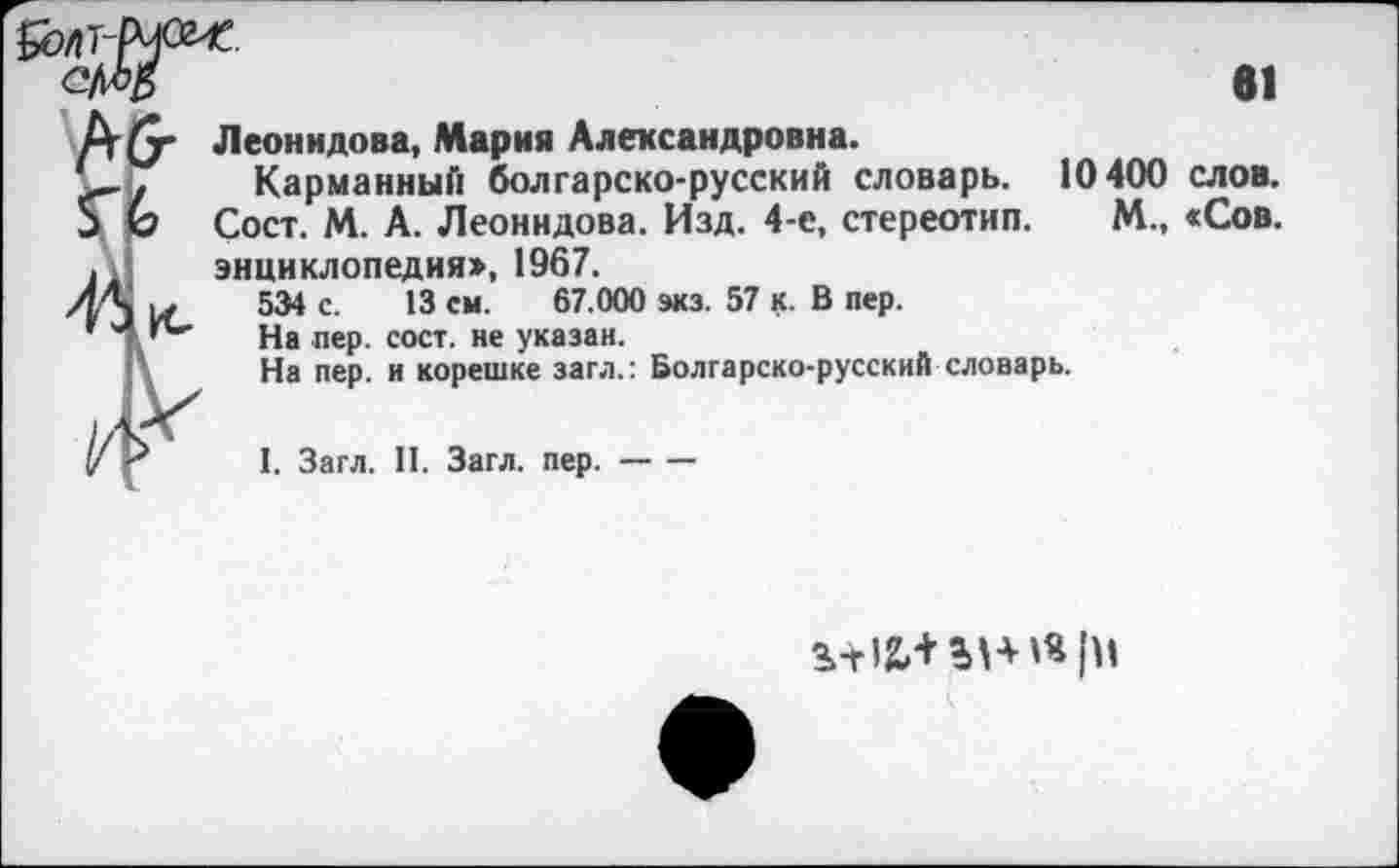 ﻿61
Леонидова, Мария Александровна.
Карманный болгарско-русский словарь. 10400 слов. Сост. М. А. Леонидова. Изд. 4-е, стереотип. М., «Сов. энциклопедия»,1967.
534 с. 13 см. 67.000 экз. 57 к. В пер.
На пер. сост. не указан.
На пер. и корешке загл.: Болгарско-русский словарь.
I. Загл. II. Загл. пер.-
